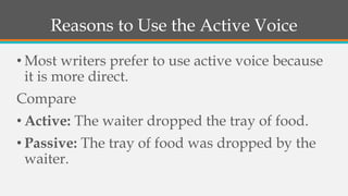 Reasons to Use the Active Voice
• Most writers prefer to use active voice because
it is more direct.
Compare
• Active: The waiter dropped the tray of food.
• Passive: The tray of food was dropped by the
waiter.
 