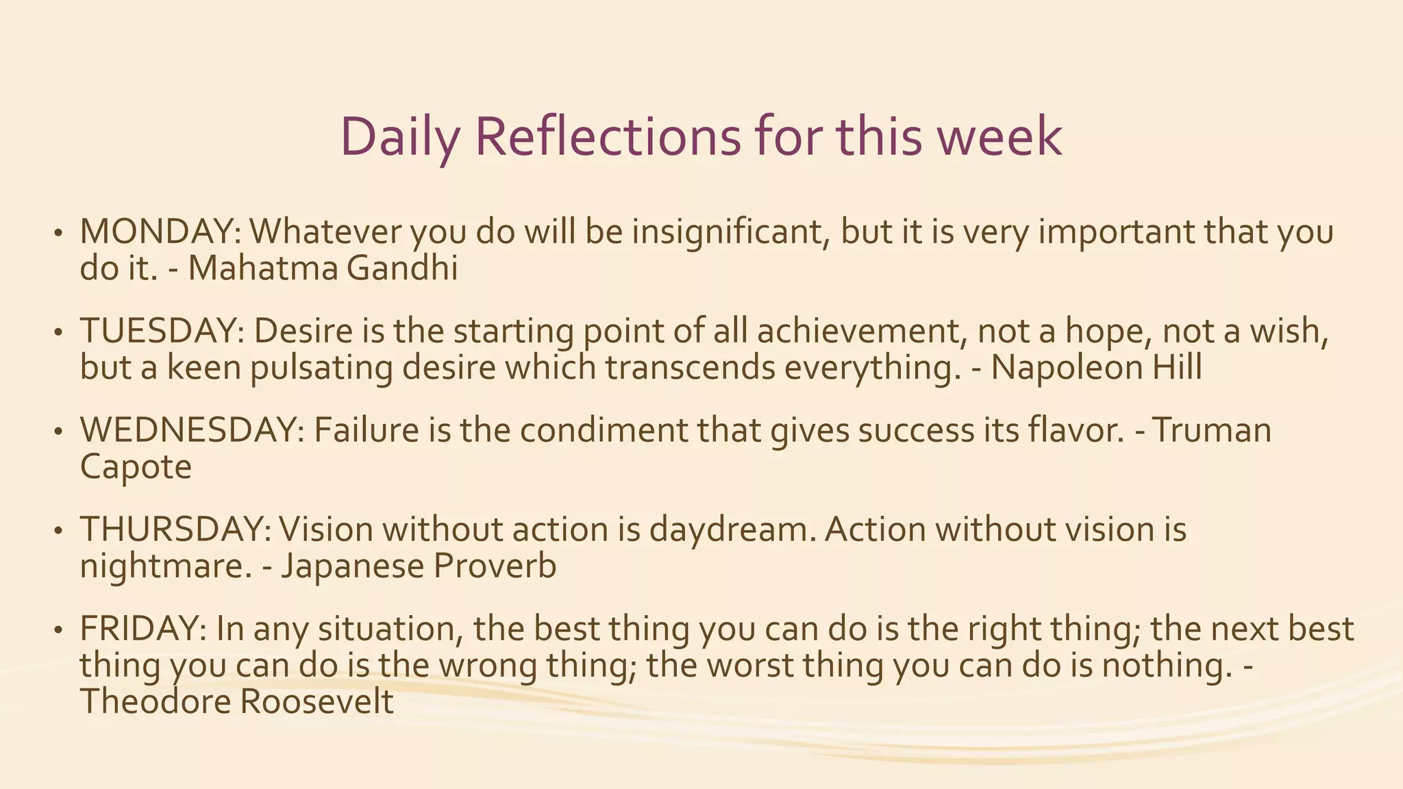 Daily Reflections for this week
• MONDAY:Whatever you do will be insignificant, but it is very important that you
do it. - Mahatma Gandhi
• TUESDAY: Desire is the starting point of all achievement, not a hope, not a wish,
but a keen pulsating desire which transcends everything. - Napoleon Hill
• WEDNESDAY: Failure is the condiment that gives success its flavor. -Truman
Capote
• THURSDAY:Vision without action is daydream. Action without vision is
nightmare. - Japanese Proverb
• FRIDAY: In any situation, the best thing you can do is the right thing; the next best
thing you can do is the wrong thing; the worst thing you can do is nothing. -
Theodore Roosevelt