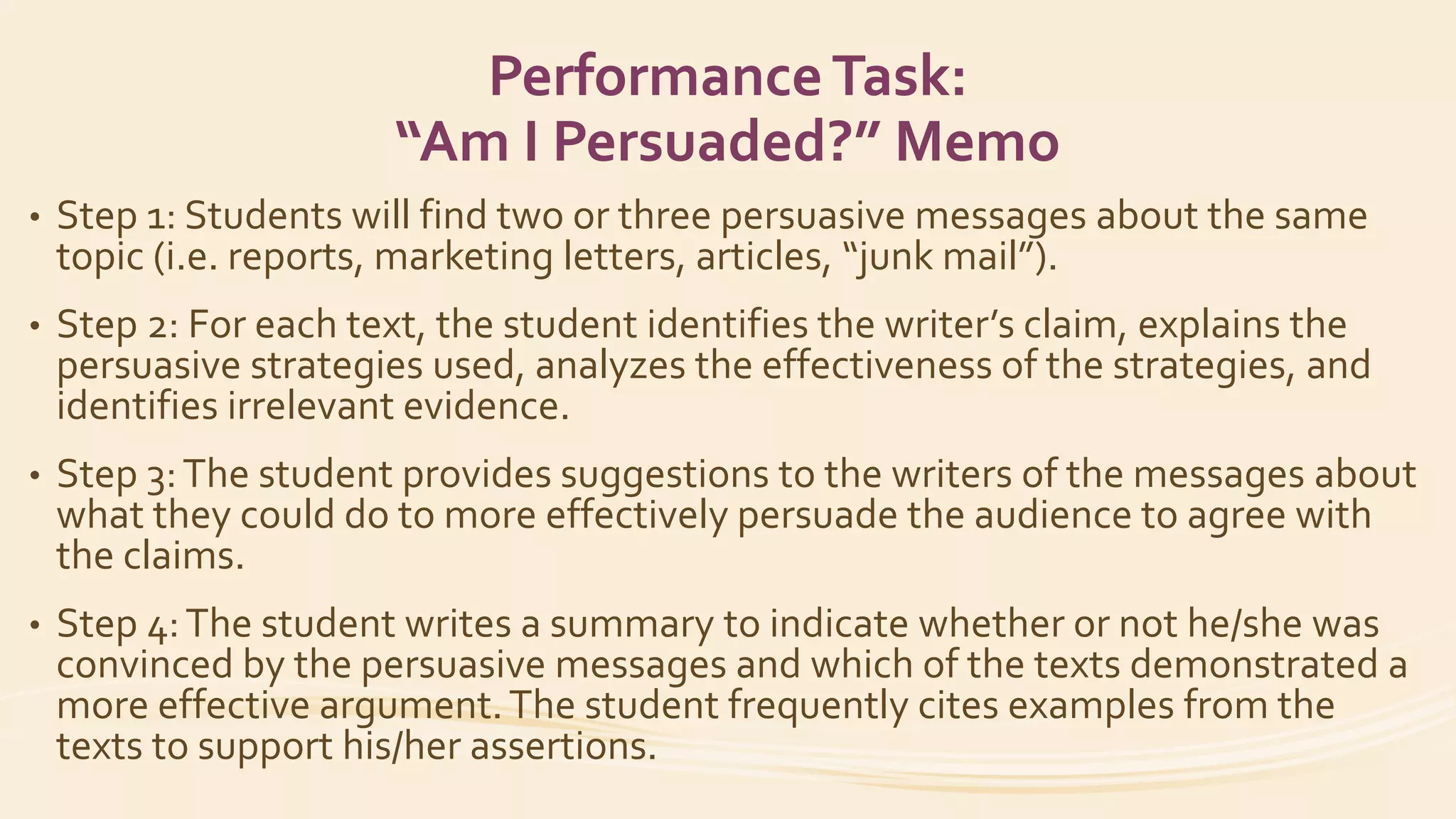 PerformanceTask:
“Am I Persuaded?” Memo
• Step 1: Students will find two or three persuasive messages about the same
topic (i.e. reports, marketing letters, articles, “junk mail”).
• Step 2: For each text, the student identifies the writer’s claim, explains the
persuasive strategies used, analyzes the effectiveness of the strategies, and
identifies irrelevant evidence.
• Step 3:The student provides suggestions to the writers of the messages about
what they could do to more effectively persuade the audience to agree with
the claims.
• Step 4:The student writes a summary to indicate whether or not he/she was
convinced by the persuasive messages and which of the texts demonstrated a
more effective argument.The student frequently cites examples from the
texts to support his/her assertions.