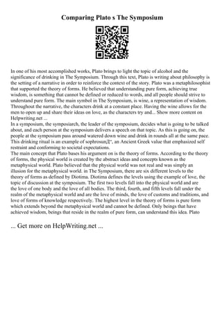 Comparing Plato s The Symposium
In one of his most accomplished works, Plato brings to light the topic of alcohol and the
significance of drinking in The Symposium. Through this text, Plato is writing about philosophy is
the setting of a narrative in order to reinforce the context of the story. Plato was a metaphilosophist
that supported the theory of forms. He believed that understanding pure form, achieving true
wisdom, is something that cannot be defined or reduced to words, and all people should strive to
understand pure form. The main symbol in The Symposium, is wine, a representation of wisdom.
Throughout the narrative, the characters drink at a constant place. Having the wine allows for the
men to open up and share their ideas on love, as the characters try and... Show more content on
Helpwriting.net ...
In a symposium, the symposiarch, the leader of the symposium, decides what is going to be talked
about, and each person at the symposium delivers a speech on that topic. As this is going on, the
people at the symposium pass around watered down wine and drink in rounds all at the same pace.
This drinking ritual is an example of sophrosunД“, an Ancient Greek value that emphasized self
restraint and conforming to societal expectations.
The main concept that Plato bases his argument on is the theory of forms. According to the theory
of forms, the physical world is created by the abstract ideas and concepts known as the
metaphysical world. Plato believed that the physical world was not real and was simply an
illusion for the metaphysical world. in The Symposium, there are six different levels to the
theory of forms as defined by Diotima. Diotima defines the levels using the example of love, the
topic of discussion at the symposium. The first two levels fall into the physical world and are
the love of one body and the love of all bodies. The third, fourth, and fifth levels fall under the
realm of the metaphysical world and are the love of minds, the love of customs and traditions, and
love of forms of knowledge respectively. The highest level in the theory of forms is pure form
which extends beyond the metaphysical world and cannot be defined. Only beings that have
achieved wisdom, beings that reside in the realm of pure form, can understand this idea. Plato
... Get more on HelpWriting.net ...
 