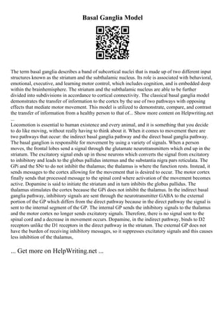 Basal Ganglia Model
The term basal ganglia describes a band of subcortical nuclei that is made up of two different input
structures known as the striatum and the subthalamic nucleus. Its role is associated with behavioral,
emotional, executive, and learning motor control, which includes cognition, and is embedded deep
within the brainhemisphere. The striatum and the subthalamic nucleus are able to be further
divided into subdivisions in accordance to cortical connectivity. The classical basal ganglia model
demonstrates the transfer of information to the cortex by the use of two pathways with opposing
effects that mediate motor movement. This model is utilized to demonstrate, compare, and contrast
the transfer of information from a healthy person to that of... Show more content on Helpwriting.net
...
Locomotion is essential to human existence and every animal, and it is something that you decide
to do like moving, without really having to think about it. When it comes to movement there are
two pathways that occur: the indirect basal ganglia pathway and the direct basal ganglia pathway.
The basal ganglion is responsible for movement by using a variety of signals. When a person
moves, the frontal lobes send a signal through the glutamate neurotransmitters which end up in the
striatum. The excitatory signal ends up in those neurons which converts the signal from excitatory
to inhibitory and leads to the globus pallidus internus and the substantia nigra pars reticulata. The
GPi and the SNr to do not inhibit the thalamus; the thalamus is where the function rests. Instead, it
sends messages to the cortex allowing for the movement that is desired to occur. The motor cortex
finally sends that processed message to the spinal cord where activation of the movement becomes
active. Dopamine is said to initiate the striatum and in turn inhibits the globus pallidus. The
thalamus stimulates the cortex because the GPi does not inhibit the thalamus. In the indirect basal
ganglia pathway, inhibitory signals are sent through the neurotransmitter GABA to the external
portion of the GP which differs from the direct pathway because in the direct pathway the signal is
sent to the internal segment of the GP. The internal GP sends the inhibitory signals to the thalamus
and the motor cortex no longer sends excitatory signals. Therefore, there is no signal sent to the
spinal cord and a decrease in movement occurs. Dopamine, in the indirect pathway, binds to D2
receptors unlike the D1 receptors in the direct pathway in the striatum. The external GP does not
have the burden of receiving inhibitory messages, so it suppresses excitatory signals and this causes
less inhibition of the thalamus,
... Get more on HelpWriting.net ...
 