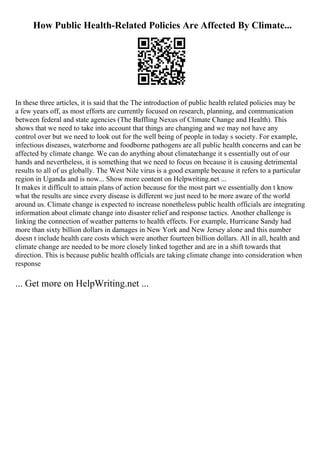 How Public Health-Related Policies Are Affected By Climate...
In these three articles, it is said that the The introduction of public health related policies may be
a few years off, as most efforts are currently focused on research, planning, and communication
between federal and state agencies (The Baffling Nexus of Climate Change and Health). This
shows that we need to take into account that things are changing and we may not have any
control over but we need to look out for the well being of people in today s society. For example,
infectious diseases, waterborne and foodborne pathogens are all public health concerns and can be
affected by climate change. We can do anything about climatechange it s essentially out of our
hands and nevertheless, it is something that we need to focus on because it is causing detrimental
results to all of us globally. The West Nile virus is a good example because it refers to a particular
region in Uganda and is now... Show more content on Helpwriting.net ...
It makes it difficult to attain plans of action because for the most part we essentially don t know
what the results are since every disease is different we just need to be more aware of the world
around us. Climate change is expected to increase nonetheless public health officials are integrating
information about climate change into disaster relief and response tactics. Another challenge is
linking the connection of weather patterns to health effects. For example, Hurricane Sandy had
more than sixty billion dollars in damages in New York and New Jersey alone and this number
doesn t include health care costs which were another fourteen billion dollars. All in all, health and
climate change are needed to be more closely linked together and are in a shift towards that
direction. This is because public health officials are taking climate change into consideration when
response
... Get more on HelpWriting.net ...
 