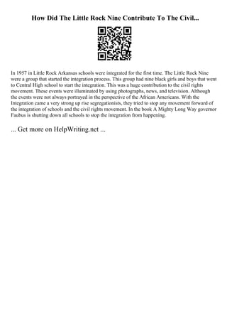 How Did The Little Rock Nine Contribute To The Civil...
In 1957 in Little Rock Arkansas schools were integrated for the first time. The Little Rock Nine
were a group that started the integration process. This group had nine black girls and boys that went
to Central High school to start the integration. This was a huge contribution to the civil rights
movement. These events were illuminated by using photographs, news, and television. Although
the events were not always portrayed in the perspective of the African Americans. With the
Integration came a very strong up rise segregationists, they tried to stop any movement forward of
the integration of schools and the civil rights movement. In the book A Mighty Long Way governor
Faubus is shutting down all schools to stop the integration from happening.
... Get more on HelpWriting.net ...
 