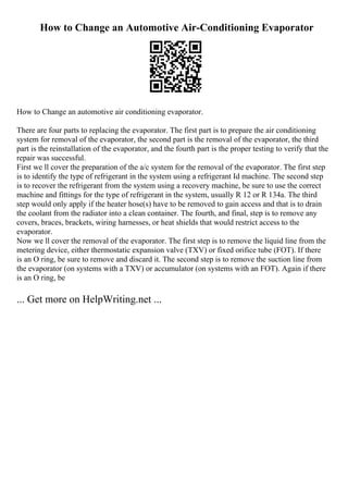 How to Change an Automotive Air-Conditioning Evaporator
How to Change an automotive air conditioning evaporator.
There are four parts to replacing the evaporator. The first part is to prepare the air conditioning
system for removal of the evaporator, the second part is the removal of the evaporator, the third
part is the reinstallation of the evaporator, and the fourth part is the proper testing to verify that the
repair was successful.
First we ll cover the preparation of the a/c system for the removal of the evaporator. The first step
is to identify the type of refrigerant in the system using a refrigerant Id machine. The second step
is to recover the refrigerant from the system using a recovery machine, be sure to use the correct
machine and fittings for the type of refrigerant in the system, usually R 12 or R 134a. The third
step would only apply if the heater hose(s) have to be removed to gain access and that is to drain
the coolant from the radiator into a clean container. The fourth, and final, step is to remove any
covers, braces, brackets, wiring harnesses, or heat shields that would restrict access to the
evaporator.
Now we ll cover the removal of the evaporator. The first step is to remove the liquid line from the
metering device, either thermostatic expansion valve (TXV) or fixed orifice tube (FOT). If there
is an O ring, be sure to remove and discard it. The second step is to remove the suction line from
the evaporator (on systems with a TXV) or accumulator (on systems with an FOT). Again if there
is an O ring, be
... Get more on HelpWriting.net ...
 