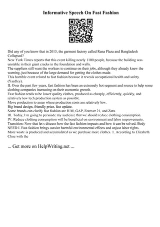 Informative Speech On Fast Fashion
Did any of you know that in 2013, the garment factory called Rana Plaza and Bangladesh
Collapsed?
New York Times reports that this event killing nearly 1100 people, because the building was
unstable in their giant cracks in the foundation and walls.
The suppliers still want the workers to continue on their jobs, although they already knew the
warning, just because of the large demand for getting the clothes made.
This horrible event related to fast fashion because it reveals occupational health and safety
(Yardley).
II. Over the past few years, fast fashion has been an extremely hot segment and source to help some
clothing companies increasing on their economic growth.
Fast fashion tends to be lower quality clothes, produced as cheaply, efficiently, quickly, and
relatively low tech production system as possible.
Move production to areas where production costs are relatively low.
Big brand design, friendly price, fast update.
Some brands can clarify fast fashion are H M, GAP, Forever 21, and Zara.
III. Today, I m going to persuade my audience that we should reduce clothing consumption.
IV. Reduce clothing consumption will be beneficial on environment and labor improvements.
Transition: Now that let s discuss how the fast fashion impacts and how it can be solved. Body
NEED I. Fast fashion brings outsize harmful environmental effects and unjust labor rights.
More waste is produced and accumulated as we purchase more clothes. 1. According to Elizabeth
Cline with the
... Get more on HelpWriting.net ...
 