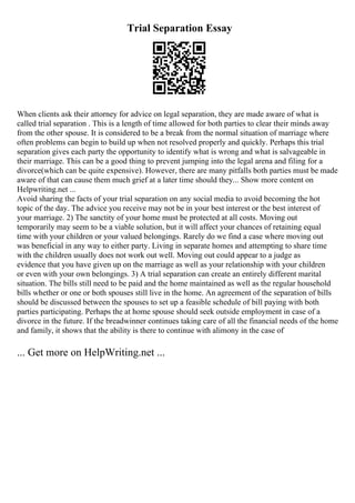 Trial Separation Essay
When clients ask their attorney for advice on legal separation, they are made aware of what is
called trial separation . This is a length of time allowed for both parties to clear their minds away
from the other spouse. It is considered to be a break from the normal situation of marriage where
often problems can begin to build up when not resolved properly and quickly. Perhaps this trial
separation gives each party the opportunity to identify what is wrong and what is salvageable in
their marriage. This can be a good thing to prevent jumping into the legal arena and filing for a
divorce(which can be quite expensive). However, there are many pitfalls both parties must be made
aware of that can cause them much grief at a later time should they... Show more content on
Helpwriting.net ...
Avoid sharing the facts of your trial separation on any social media to avoid becoming the hot
topic of the day. The advice you receive may not be in your best interest or the best interest of
your marriage. 2) The sanctity of your home must be protected at all costs. Moving out
temporarily may seem to be a viable solution, but it will affect your chances of retaining equal
time with your children or your valued belongings. Rarely do we find a case where moving out
was beneficial in any way to either party. Living in separate homes and attempting to share time
with the children usually does not work out well. Moving out could appear to a judge as
evidence that you have given up on the marriage as well as your relationship with your children
or even with your own belongings. 3) A trial separation can create an entirely different marital
situation. The bills still need to be paid and the home maintained as well as the regular household
bills whether or one or both spouses still live in the home. An agreement of the separation of bills
should be discussed between the spouses to set up a feasible schedule of bill paying with both
parties participating. Perhaps the at home spouse should seek outside employment in case of a
divorce in the future. If the breadwinner continues taking care of all the financial needs of the home
and family, it shows that the ability is there to continue with alimony in the case of
... Get more on HelpWriting.net ...
 