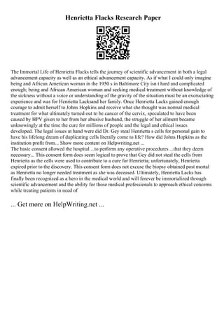 Henrietta Flacks Research Paper
The Immortal Life of Henrietta Flacks tells the journey of scientific advancement in both a legal
advancement capacity as well as an ethical advancement capacity. As if what I could only imagine
being and African American woman in the 1950 s in Baltimore City isn t hard and complicated
enough; being and African American woman and seeking medical treatment without knowledge of
the sickness without a voice or understanding of the gravity of the situation must be an excruciating
experience and was for Henrietta Lacksand her family. Once Henrietta Lacks gained enough
courage to admit herself to Johns Hopkins and receive what she thought was normal medical
treatment for what ultimately turned out to be cancer of the cervix, speculated to have been
caused by HPV given to her from her abusive husband, the struggle of her ailment became
unknowingly at the time the cure for millions of people and the legal and ethical issues
developed. The legal issues at hand were did Dr. Gey steal Henrietta s cells for personal gain to
have his lifelong dream of duplicating cells literally come to life? How did Johns Hopkins as the
institution profit from... Show more content on Helpwriting.net ...
The basic consent allowed the hospital ...to perform any operative procedures ...that they deem
necessary... This consent form does seem logical to prove that Gey did not steal the cells from
Henrietta as the cells were used to contribute to a cure for Henrietta; unfortunately, Henrietta
expired prior to the discovery. This consent form does not excuse the biopsy obtained post mortal
as Henrietta no longer needed treatment as she was deceased. Ultimately, Henrietta Lacks has
finally been recognized as a hero in the medical world and will forever be immortalized through
scientific advancement and the ability for those medical professionals to approach ethical concerns
while treating patients in need of
... Get more on HelpWriting.net ...
 