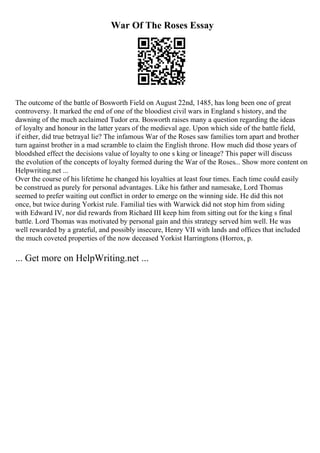 War Of The Roses Essay
The outcome of the battle of Bosworth Field on August 22nd, 1485, has long been one of great
controversy. It marked the end of one of the bloodiest civil wars in England s history, and the
dawning of the much acclaimed Tudor era. Bosworth raises many a question regarding the ideas
of loyalty and honour in the latter years of the medieval age. Upon which side of the battle field,
if either, did true betrayal lie? The infamous War of the Roses saw families torn apart and brother
turn against brother in a mad scramble to claim the English throne. How much did those years of
bloodshed effect the decisions value of loyalty to one s king or lineage? This paper will discuss
the evolution of the concepts of loyalty formed during the War of the Roses... Show more content on
Helpwriting.net ...
Over the course of his lifetime he changed his loyalties at least four times. Each time could easily
be construed as purely for personal advantages. Like his father and namesake, Lord Thomas
seemed to prefer waiting out conflict in order to emerge on the winning side. He did this not
once, but twice during Yorkist rule. Familial ties with Warwick did not stop him from siding
with Edward IV, nor did rewards from Richard III keep him from sitting out for the king s final
battle. Lord Thomas was motivated by personal gain and this strategy served him well. He was
well rewarded by a grateful, and possibly insecure, Henry VII with lands and offices that included
the much coveted properties of the now deceased Yorkist Harringtons (Horrox, p.
... Get more on HelpWriting.net ...
 
