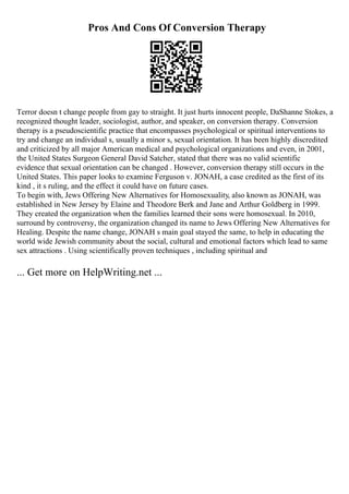 Pros And Cons Of Conversion Therapy
Terror doesn t change people from gay to straight. It just hurts innocent people, DaShanne Stokes, a
recognized thought leader, sociologist, author, and speaker, on conversion therapy. Conversion
therapy is a pseudoscientific practice that encompasses psychological or spiritual interventions to
try and change an individual s, usually a minor s, sexual orientation. It has been highly discredited
and criticized by all major American medical and psychological organizations and even, in 2001,
the United States Surgeon General David Satcher, stated that there was no valid scientific
evidence that sexual orientation can be changed . However, conversion therapy still occurs in the
United States. This paper looks to examine Ferguson v. JONAH, a case credited as the first of its
kind , it s ruling, and the effect it could have on future cases.
To begin with, Jews Offering New Alternatives for Homosexuality, also known as JONAH, was
established in New Jersey by Elaine and Theodore Berk and Jane and Arthur Goldberg in 1999.
They created the organization when the families learned their sons were homosexual. In 2010,
surround by controversy, the organization changed its name to Jews Offering New Alternatives for
Healing. Despite the name change, JONAH s main goal stayed the same, to help in educating the
world wide Jewish community about the social, cultural and emotional factors which lead to same
sex attractions . Using scientifically proven techniques , including spiritual and
... Get more on HelpWriting.net ...
 