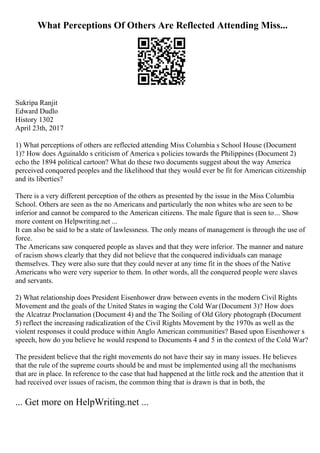 What Perceptions Of Others Are Reflected Attending Miss...
Sukripa Ranjit
Edward Dudlo
History 1302
April 23th, 2017
1) What perceptions of others are reflected attending Miss Columbia s School House (Document
1)? How does Aguinaldo s criticism of America s policies towards the Philippines (Document 2)
echo the 1894 political cartoon? What do these two documents suggest about the way America
perceived conquered peoples and the likelihood that they would ever be fit for American citizenship
and its liberties?
There is a very different perception of the others as presented by the issue in the Miss Columbia
School. Others are seen as the no Americans and particularly the non whites who are seen to be
inferior and cannot be compared to the American citizens. The male figure that is seen to... Show
more content on Helpwriting.net ...
It can also be said to be a state of lawlessness. The only means of management is through the use of
force.
The Americans saw conquered people as slaves and that they were inferior. The manner and nature
of racism shows clearly that they did not believe that the conquered individuals can manage
themselves. They were also sure that they could never at any time fit in the shoes of the Native
Americans who were very superior to them. In other words, all the conquered people were slaves
and servants.
2) What relationship does President Eisenhower draw between events in the modern Civil Rights
Movement and the goals of the United States in waging the Cold War (Document 3)? How does
the Alcatraz Proclamation (Document 4) and the The Soiling of Old Glory photograph (Document
5) reflect the increasing radicalization of the Civil Rights Movement by the 1970s as well as the
violent responses it could produce within Anglo American communities? Based upon Eisenhower s
speech, how do you believe he would respond to Documents 4 and 5 in the context of the Cold War?
The president believe that the right movements do not have their say in many issues. He believes
that the rule of the supreme courts should be and must be implemented using all the mechanisms
that are in place. In reference to the case that had happened at the little rock and the attention that it
had received over issues of racism, the common thing that is drawn is that in both, the
... Get more on HelpWriting.net ...
 