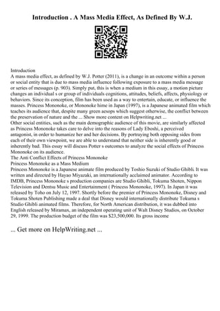 Introduction . A Mass Media Effect, As Defined By W.J.
Introduction
A mass media effect, as defined by W.J. Potter (2011), is a change in an outcome within a person
or social entity that is due to mass media influence following exposure to a mass media message
or series of messages (p. 903). Simply put, this is when a medium in this essay, a motion picture
changes an individual s or group of individuals cognitions, attitudes, beliefs, affects, physiology or
behaviors. Since its conception, film has been used as a way to entertain, educate, or influence the
masses. Princess Mononoke, or Mononoke hime in Japan (1997), is a Japanese animated film which
teaches its audience that, despite many green aesops which suggest otherwise, the conflict between
the preservation of nature and the ... Show more content on Helpwriting.net ...
Other social entities, such as the main demographic audience of this movie, are similarly affected
as Princess Mononoke takes care to delve into the reasons of Lady Eboshi, a perceived
antagonist, in order to humanize her and her decisions. By portraying both opposing sides from
each of their own viewpoint, we are able to understand that neither side is inherently good or
inherently bad. This essay will discuss Potter s outcomes to analyze the social effects of Princess
Mononoke on its audience.
The Anti Conflict Effects of Princess Mononoke
Princess Mononoke as a Mass Medium
Princess Mononoke is a Japanese animate film produced by Toshio Suzuki of Studio Ghibli. It was
written and directed by Hayao Miyazaki, an internationally acclaimed animator. According to
IMDB, Princess Mononoke s production companies are Studio Ghibli, Tokuma Shoten, Nippon
Television and Dentsu Music and Entertainment ( Princess Mononoke, 1997). In Japan it was
released by Toho on July 12, 1997. Shortly before the premier of Princess Mononoke, Disney and
Tokuma Shoten Publishing made a deal that Disney would internationally distribute Tokuma s
Studio Ghibli animated films. Therefore, for North American distribution, it was dubbed into
English released by Miramax, an independent operating unit of Walt Disney Studios, on October
29, 1999. The production budget of the film was $23,500,000. Its gross income
... Get more on HelpWriting.net ...
 