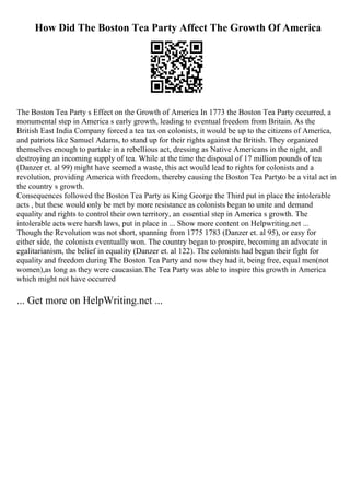 How Did The Boston Tea Party Affect The Growth Of America
The Boston Tea Party s Effect on the Growth of America In 1773 the Boston Tea Party occurred, a
monumental step in America s early growth, leading to eventual freedom from Britain. As the
British East India Company forced a tea tax on colonists, it would be up to the citizens of America,
and patriots like Samuel Adams, to stand up for their rights against the British. They organized
themselves enough to partake in a rebellious act, dressing as Native Americans in the night, and
destroying an incoming supply of tea. While at the time the disposal of 17 million pounds of tea
(Danzer et. al 99) might have seemed a waste, this act would lead to rights for colonists and a
revolution, providing America with freedom, thereby causing the Boston Tea Partyto be a vital act in
the country s growth.
Consequences followed the Boston Tea Party as King George the Third put in place the intolerable
acts , but these would only be met by more resistance as colonists began to unite and demand
equality and rights to control their own territory, an essential step in America s growth. The
intolerable acts were harsh laws, put in place in ... Show more content on Helpwriting.net ...
Though the Revolution was not short, spanning from 1775 1783 (Danzer et. al 95), or easy for
either side, the colonists eventually won. The country began to prospire, becoming an advocate in
egalitarianism, the belief in equality (Danzer et. al 122). The colonists had begun their fight for
equality and freedom during The Boston Tea Party and now they had it, being free, equal men(not
women),as long as they were caucasian.The Tea Party was able to inspire this growth in America
which might not have occurred
... Get more on HelpWriting.net ...
 