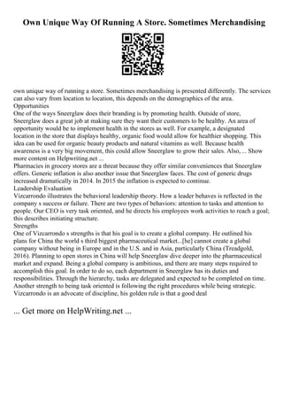 Own Unique Way Of Running A Store. Sometimes Merchandising
own unique way of running a store. Sometimes merchandising is presented differently. The services
can also vary from location to location, this depends on the demographics of the area.
Opportunities
One of the ways Sneerglaw does their branding is by promoting health. Outside of store,
Sneerglaw does a great job at making sure they want their customers to be healthy. An area of
opportunity would be to implement health in the stores as well. For example, a designated
location in the store that displays healthy, organic food would allow for healthier shopping. This
idea can be used for organic beauty products and natural vitamins as well. Because health
awareness is a very big movement, this could allow Sneerglaw to grow their sales. Also, ... Show
more content on Helpwriting.net ...
Pharmacies in grocery stores are a threat because they offer similar conveniences that Sneerglaw
offers. Generic inflation is also another issue that Sneerglaw faces. The cost of generic drugs
increased dramatically in 2014. In 2015 the inflation is expected to continue.
Leadership Evaluation
Vizcarrondo illustrates the behavioral leadership theory. How a leader behaves is reflected in the
company s success or failure. There are two types of behaviors: attention to tasks and attention to
people. Our CEO is very task oriented, and he directs his employees work activities to reach a goal;
this describes initiating structure.
Strengths
One of Vizcarrondo s strengths is that his goal is to create a global company. He outlined his
plans for China the world s third biggest pharmaceutical market...[he] cannot create a global
company without being in Europe and in the U.S. and in Asia, particularly China (Treadgold,
2016). Planning to open stores in China will help Sneerglaw dive deeper into the pharmaceutical
market and expand. Being a global company is ambitious, and there are many steps required to
accomplish this goal. In order to do so, each department in Sneerglaw has its duties and
responsibilities. Through the hierarchy, tasks are delegated and expected to be completed on time.
Another strength to being task oriented is following the right procedures while being strategic.
Vizcarrondo is an advocate of discipline, his golden rule is that a good deal
... Get more on HelpWriting.net ...
 