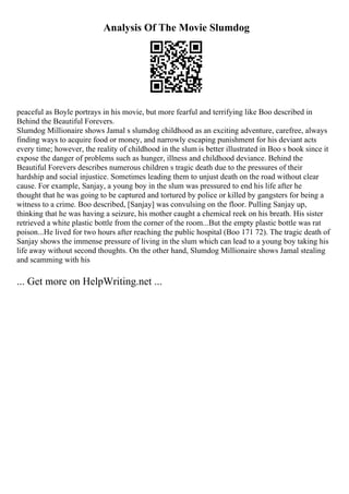 Analysis Of The Movie Slumdog
peaceful as Boyle portrays in his movie, but more fearful and terrifying like Boo described in
Behind the Beautiful Forevers.
Slumdog Millionaire shows Jamal s slumdog childhood as an exciting adventure, carefree, always
finding ways to acquire food or money, and narrowly escaping punishment for his deviant acts
every time; however, the reality of childhood in the slum is better illustrated in Boo s book since it
expose the danger of problems such as hunger, illness and childhood deviance. Behind the
Beautiful Forevers describes numerous children s tragic death due to the pressures of their
hardship and social injustice. Sometimes leading them to unjust death on the road without clear
cause. For example, Sanjay, a young boy in the slum was pressured to end his life after he
thought that he was going to be captured and tortured by police or killed by gangsters for being a
witness to a crime. Boo described, [Sanjay] was convulsing on the floor. Pulling Sanjay up,
thinking that he was having a seizure, his mother caught a chemical reek on his breath. His sister
retrieved a white plastic bottle from the corner of the room...But the empty plastic bottle was rat
poison...He lived for two hours after reaching the public hospital (Boo 171 72). The tragic death of
Sanjay shows the immense pressure of living in the slum which can lead to a young boy taking his
life away without second thoughts. On the other hand, Slumdog Millionaire shows Jamal stealing
and scamming with his
... Get more on HelpWriting.net ...
 