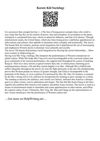 Karate Kid Sociology
It is not power that corrupts but fear. [...] The fear of losing power corrupts those who wield it ,
says Aung San Suu Kyi on his notions of power, fear and corruption. In accordance to the quote,
corruption is constituted from men s desire to attain his influence, and fear of its demise. Through
entertainment media, the United States, which also fears losing power, establishes apprehension on
other nations and cultures, thus upholds its dominant status corruptly and tyrannically. The movie
The Karate Kid, for instance, portrays racial integration, but it depoliticizes the act of stereotyping
and emphasizes Western desire to dominate Asia culturally and socially.
The movie The Karate Kid portrays racial integration by showing the social relationships ... Show
more content on Helpwriting.net ...
Having won Mei Ying s feelings, Dre interprets the predominance of Western romanticism in
global culture. While Dre helps Mei Ying to be more knowledgeable in the westward culture and
gives sentiments to her musical performance, she supports him throughout his course of studying
Kung fu. Their love story mirrors a typical western fairy tale, in which prince charming gives
meaning princess beauty s life and they remain happily ever after. Although Dre is bullied and
suffers inequality throughout the movie, he wins the fight gloriously in the end. His championship
proves that Western people are always of greater strength, and China is incomparable to the
potentials of the States, or even a portion of it portrayed by Dre. Mr. Han, for instance, is amazed
by the Dre s strong will to win, and how he incorporates his learning to grow stronger as a whole.
The standing ovation by the audience, who mostly are Chinese, indicates that America s ultimate
goal is to attain victory, receive admiration and respect. The fact that Dre beats Chang to the floor
signifies the ambition that America will outgrow and defeat Asian societies. The movie is used as a
means of entertainment media to intimidate and create apprehension on other nations, and affirm
the superior status of ours. Ultimately, Mei Ying, Mr. Han and Chang are the representations of
how Asians should give into the prominence of Western culture and
... Get more on HelpWriting.net ...
 