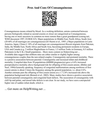 Pros And Cons Of Consanguineous
Consanguineous means related by blood. As a working definition, unions contracted between
persons biologically related as second cousins or closer are categorized as Consanguineous,
having one or more ancestors in common no more remote than a great grandparent (consag.net;
WHO document 1997, EUROCAT). Major populations in Middle East, North Africa, South Asia
(20 60% of all marriages are consanguineous) (El Hazmi et al., 1995 ;) Major populations in Latin
America, Japan, China (1 10% of all marriages are consanguineous) Recent migrants from Pakistan,
India, the Middle East, North Africa and South Asia, becoming permanent residents in Europe,
USA and Canada (e.g. 2 million Maghrebians in France, 1.5 million Turks in Germany, 0.5 million
Pakistanis in the U.K.) Small population... Show more content on Helpwriting.net ...
Available data suggest that stillborn rates are either similar or slightly higher among
consanguineous couples than the non related couples. Consanguinity and postnatal mortality. There
is a positive association between parental. Consanguinity and increased infant and childhood
mortality. Compiled data from 38 populations (600000 pregnancies) gave a 4.4% increased
prereproductive mortality above background risk for offspring of first cousin unions. (Bittles and
Neel, 1994).Generally speaking, frequency of congenital malformations among newborns of first
cousin unions is about 2 times the frequency among the general population, i.e. about 4 6%.
Another estimate puts the offspring of first cousin unions at a 1.7 2.8% increased risk above the
population background risk (Bennett et al., 2002). Many studies have shown a positive association
between parental consanguinity and congenital heart defects. The association of consanguinity with
cleft lip and palate, and neural tube defects is not clear. In our study, we have seen a unexpected
higher rate of sudden infant death, which is
... Get more on HelpWriting.net ...
 