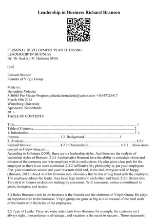 Leadership in Business Richard Branson
PERSONAL DEVELOPMENT PLAN TUTORING
LEADERSHIP IN BUSINESS
By: Dr. Saskia J.M. Harkema MBA
[pic]
Richard Branson
Founder of Virgin Group
Made by:
Bernadette Yolanda
S 36010 Pre Master Program yolanda.bernadette@yahoo.com +31647326417
March 19th 2013
Wittenborg University
Apeldoorn, Netherlands
2013
TABLE OF CONTENTS
Title.......................................................................................................................................... 1
Table of Contents.................................................................................................................. 2
1. Introduction....................................................................................................................... 3 1.
Purpose.............................................. 3 2. Background....................................... 3
2. Analysis............................................................................................................................... 4 2.1
Richard Branson................................ 4 2.2 Characteristic.................................... 4 2.3 ... Show more
content on Helpwriting.net ...
According to Goleman (2000), there are six leadership styles. And these are the analysis of
leadership styles of Branson: 2.3.1 Authoritative Branson have the ability to articulate vision and
mission of the company and win employee with its enthusiasm. He also gives clear path for the
employee so there is no more confusion. 2.3.2 Affiliative My philosophy is, put your employees
first, your customers second and your investors third and, in the end, everyone will be happy.
(Branson, 2012) Based on what Branson said, obviously that he has strong bond with the employee.
The employee adores the leader, they have high trusted to each other and loyal. 2.3.3 Democratic
This style is focuses on decision making by consensus. With consensus, comes commitment to
goals, strategies, and tactics.
2.4 Roles Branson s role in the business is the founder and the chairman of Virgin Group. He plays
an important role in this business. Virgin group can grow as big as it is because of the hard work
of the leader with the helps of the employees.
2.5 Type of Leader There are some statements from Branson, for example, the customer isn t
always right , inexperience is advantage , and vacation is the secret to success . Those statements
 