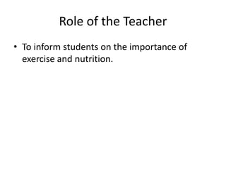 Role of the Teacher
• To inform students on the importance of
  exercise and nutrition.
 