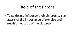 Role of the Parent
• To guide and influence their children to stay
  aware of the importance of exercise and
  nutrition outside of the classroom.
 