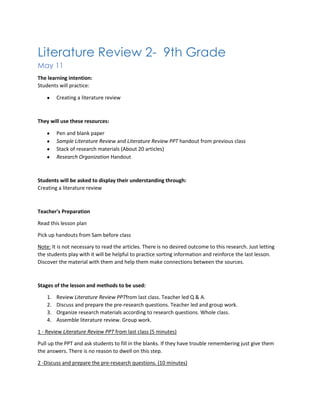 Literature Review 2- 9th Grade
May 11
The learning intention:
Students will practice:
Creating a literature review
They will use these resources:
Pen and blank paper
Sample Literature Review and Literature Review PPT handout from previous class
Stack of research materials (About 20 articles)
Research Organization Handout
Students will be asked to display their understanding through:
Creating a literature review
Teacher's Preparation
Read this lesson plan
Pick up handouts from Sam before class
Note: It is not necessary to read the articles. There is no desired outcome to this research. Just letting
the students play with it will be helpful to practice sorting information and reinforce the last lesson.
Discover the material with them and help them make connections between the sources.
Stages of the lesson and methods to be used:
1. Review Literature Review PPTfrom last class. Teacher led Q & A.
2. Discuss and prepare the pre-research questions. Teacher led and group work.
3. Organize research materials according to research questions. Whole class.
4. Assemble literature review. Group work.
1 - Review Literature Review PPT from last class (5 minutes)
Pull up the PPT and ask students to fill in the blanks. If they have trouble remembering just give them
the answers. There is no reason to dwell on this step.
2 -Discuss and prepare the pre-research questions. (10 minutes)
 