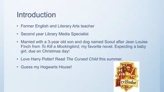 Introduction
• Former English and Literary Arts teacher
• Second year Library Media Specialist
• Married with a 3-year old son and dog named Scout after Jean Louise
Finch from To Kill a Mockingbird, my favorite novel. Expecting a baby
girl, due on Christmas day!
• Love Harry Potter! Read The Cursed Child this summer.
• Guess my Hogwarts House!
 