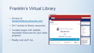 Franklin’s Virtual Library
• Access at
franklinhslibrary.pbworks.com
• 24-7 access to library resources
• Curated pages with reliable,
reputable resources for your class
projects!
• Really cool stuff, too.
 