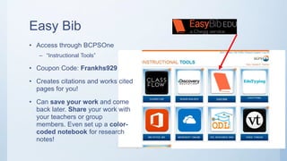 Easy Bib
• Access through BCPSOne
– “Instructional Tools”
• Coupon Code: Frankhs929
• Creates citations and works cited
pages for you!
• Can save your work and come
back later. Share your work with
your teachers or group
members. Even set up a color-
coded notebook for research
notes!
 