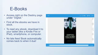 E-Books
• Access right on the Destiny page
under “Digital.”
• Find all the ebooks we have in
stock.
• To read any ebook, download it to
your tablet (like a Kindle Fire or
iPad), smartphone, or computer.
• No late fees! Book automatically
comes back to when it due!
 