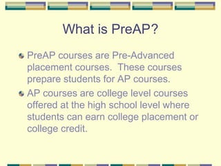What is PreAP	? PreAP courses are Pre-Advanced placement courses.  These courses prepare students for AP courses.   AP courses are college level courses offered at the high school level where students can earn college placement or college credit. 