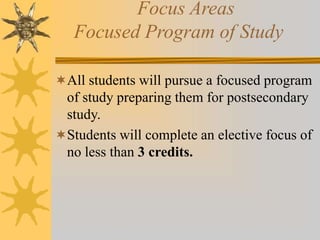 Focus Areas 
Focused Program of Study 
All students will pursue a focused program 
of study preparing them for postsecondary 
study. 
Students will complete an elective focus of 
no less than 3 credits. 
 