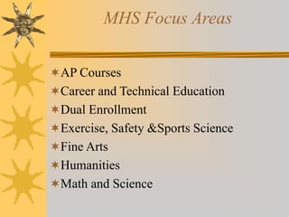 MHS Focus Areas 
AP Courses 
Career and Technical Education 
Dual Enrollment 
Exercise, Safety &Sports Science 
Fine Arts 
Humanities 
Math and Science 
 