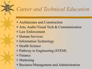 Career and Technical Education 
 Architecture and Construction 
 Arts, Audio/Visual Tech & Communication 
Law Enforcement 
Human Services 
 Information Technology 
Health Science 
 Pathway to Engineering (STEM) 
 Finance 
 Marketing 
Business/Management and Administration 
 