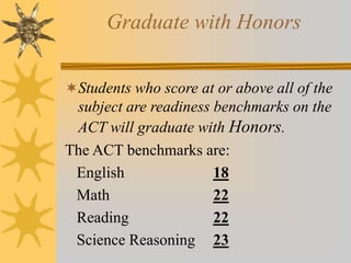 Graduate with Honors 
Students who score at or above all of the 
subject are readiness benchmarks on the 
ACT will graduate with Honors. 
The ACT benchmarks are: 
English 18 
Math 22 
Reading 22 
Science Reasoning 23 
 