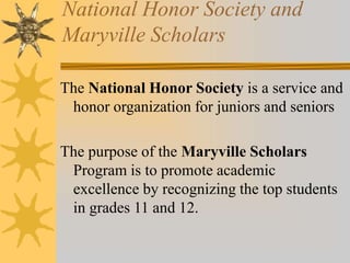 National Honor Society and 
Maryville Scholars 
The National Honor Society is a service and 
honor organization for juniors and seniors 
The purpose of the Maryville Scholars 
Program is to promote academic 
excellence by recognizing the top students 
in grades 11 and 12. 
 