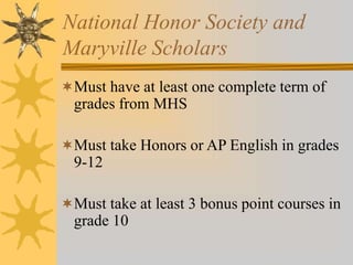 National Honor Society and 
Maryville Scholars 
Must have at least one complete term of 
grades from MHS 
Must take Honors or AP English in grades 
9-12 
Must take at least 3 bonus point courses in 
grade 10 
 