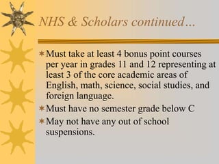 NHS & Scholars continued… 
Must take at least 4 bonus point courses 
per year in grades 11 and 12 representing at 
least 3 of the core academic areas of 
English, math, science, social studies, and 
foreign language. 
Must have no semester grade below C 
May not have any out of school 
suspensions. 
 