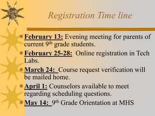 Registration Time line 
February 13: Evening meeting for parents of 
current 9th grade students. 
February 25-28: Online registration in Tech 
Labs. 
March 24: Course request verification will 
be mailed home. 
April 1: Counselors available to meet 
regarding scheduling questions. 
May 14: 9th Grade Orientation at MHS 
