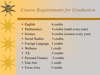 Course Requirements for Graduation 
 English 4 credits 
 Mathematics 4 credits (math every year) 
 Science 4 credits (science every year) 
 Social Studies 3 credits 
 Foreign Language 2 credits 
 Wellness 1 credit 
 P.E. .5 credits 
 Personal Finance .5 credits 
 Fine Arts 1 credit 
 Focus Area 3 credits 
 