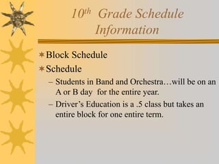 10th Grade Schedule 
Information 
Block Schedule 
Schedule 
– Students in Band and Orchestra…will be on an 
A or B day for the entire year. 
– Driver’s Education is a .5 class but takes an 
entire block for one entire term. 
 