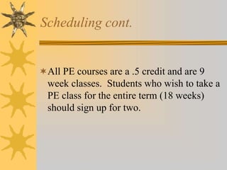 Scheduling cont. 
All PE courses are a .5 credit and are 9 
week classes. Students who wish to take a 
PE class for the entire term (18 weeks) 
should sign up for two. 
 