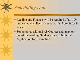 Scheduling cont. 
Reading and Finance will be required of all 10th 
grade students. Each class is worth .5 credit for 9 
weeks. 
Sophomores taking 2 AP Courses and may opt 
out of the reading. Students must submit the 
Application for Exemption. 
 