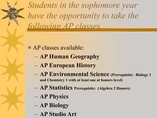 Students in the sophomore year 
have the opportunity to take the 
following AP classes 
AP classes available: 
– AP Human Geography 
– AP European History 
– AP Environmental Science (Prerequisite: Biology 1 
and Chemistry 1 with at least one at honors level) 
– AP Statistics Prerequisite: (Algebra 2 Honors) 
– AP Physics 
– AP Biology 
– AP Studio Art 
 