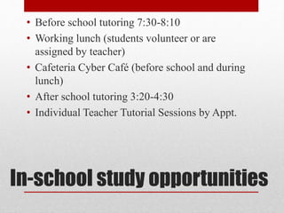 In-school study opportunities
• Before school tutoring 7:30-8:10
• Working lunch (students volunteer or are
assigned by teacher)
• Cafeteria Cyber Café (before school and during
lunch)
• After school tutoring 3:20-4:30
• Individual Teacher Tutorial Sessions by Appt.
 
