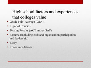• Grade Point Average (GPA)
• Rigor of Courses
• Testing Results (ACT and/or SAT)
• Resume (including club and organization participation
and leadership)
• Essay
• Recommendations
High school factors and experiences
that colleges value
 