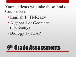 9th Grade Assessments
Your students will take these End of
Course Exams:
• English 1 (TNReady)
• Algebra 1 or Geometry
(TNReady)
• Biology 1 (TCAP)
 