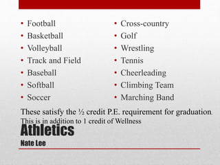 Athletics
Nate Lee
• Football
• Basketball
• Volleyball
• Track and Field
• Baseball
• Softball
• Soccer
• Cross-country
• Golf
• Wrestling
• Tennis
• Cheerleading
• Climbing Team
• Marching Band
These satisfy the ½ credit P.E. requirement for graduation.
This is in addition to 1 credit of Wellness
 
