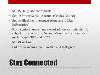 Stay Connected
• MJHS Daily Announcements
• Set-up Power School Account (Grades Online)
• Set-up Blackboard Account (Course and Class
Information)
• Keep contact number and e-mail address current with the
school office to receive School Messenger calls and e-
mails from MJHS and MCS
• MJHS Website
• Follow us on Facebook, Twitter, and Instagram
 