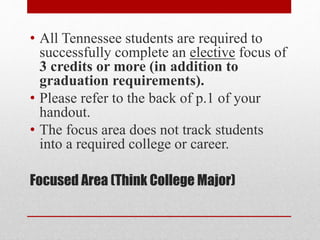 Focused Area (Think College Major)
• All Tennessee students are required to
successfully complete an elective focus of
3 credits or more (in addition to
graduation requirements).
• Please refer to the back of p.1 of your
handout.
• The focus area does not track students
into a required college or career.
 