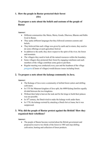 1. How the people in Bastar protected their forest
                    (Or)

   To prepare a note about the beliefs and customs of the people of
   Bastar


   Answer:
        Different communities like Maria, Muria, Gonds, Dhurwas, Bharats and Halbs
        lived in Bastar.
        They spoke different languages but they followed common customs and
        beliefs.
        They believed that each village was given by earth and in return, they need to
        do some offerings at each agriculture festival.
        In addition to the earth, they show respect to the spirit of the river, the forest
        and mountain.
        The villagers they need to look all the natural resources within the boundary.
        Some villagers they protected their forest by engaging watchmen and each
        members of the village contribute some grain to pat them.
        Regular meeting was conducted every year and the headmen of the village
        pargana (Cluster of villages) would discuss issues including forest.

2. To prepare a note about the kalangs community in Java.

   Answer:
        The Kalangs of Java were a community of skilled forest cutters and shifting
        cultivators.
        In 1755 the Mataram kingdom of Java split, the 6000 Kalang families equally
        divided between the two kingdoms.
        Without their help to harvest the teak and for the kings to build their palaces
        was not possible.
        In 18th century, the Dutch tried to make the kalangs work under them.
        In 1770, the kalangs resisted by attacking a Dutch fort at Joana, but it was
        surppressed.

3. Why did the people of Bastar protest against the British? How they
   organized their rebellions?

   Answer:
        The people of Bastar become worried about the British government and
        proposed to reserve two thirds of the forest in 1905 and stop shifting
        cultivation, hunting and collection of forest products.
 