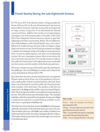 India
and
the
Contemporary
World
4
In 1774, Louis XVI of the Bourbon family of kings ascended the
throne of France. He was 20 years old and married to the Austrian
princess Marie Antoinette. Upon his accession the new king found
an empty treasury. Long years of war had drained the financial
resources of France. Added to this was the cost of maintaining an
extravagant court at the immense palace of Versailles. Under Louis
XVI, France helped the thirteen American colonies to gain their
independencefromthecommonenemy,Britain.Thewaraddedmore
than a billion livres to a debt that had already risen to more than 2
billion livres. Lenders who gave the state credit, now began to charge
10 per cent interest on loans. So the French government was obliged
to spend an increasing percentage of its budget on interest payments
alone. To meet its regular expenses, such as the cost of maintaining
an army, the court, running government offices or universities, the
state was forced to increase taxes. Yet even this measure would not
have sufficed. French society in the eighteenth century was divided
into three estates, and only members of the third estate paid taxes.
The society of estates was part of the feudal system that dated back to
the middle ages. The term Old Regime is usually used to describe the
societyandinstitutionsofFrancebefore1789.
Fig.2showshowthesystemofestatesinFrenchsocietywasorganised.
Peasants made up about 90 per cent of the population. However,
only a small number of them owned the land they cultivated. About
60 per cent of the land was owned by nobles, the Church and other
richer members of the third estate. The members of the first two
estates,thatis,theclergyandthenobility,enjoyedcertainprivilegesby
birth.Themostimportantofthesewasexemptionfrompayingtaxesto
the state. The nobles further enjoyed feudal privileges. These included
feudaldues,whichtheyextractedfromthepeasants.Peasantswereobliged
torenderservicestothelord–toworkinhishouseandfields–toserve
inthearmyortoparticipateinbuildingroads.
TheChurchtooextracteditsshareoftaxescalledtithesfromthepeasants,
andfinally,allmembersofthethirdestatehadtopaytaxestothestate.
Theseincludedadirecttax,calledtaille,andanumberofindirecttaxes
whichwereleviedonarticlesofeverydayconsumptionlikesaltortobacco.
Theburdenoffinancingactivitiesofthestatethroughtaxeswasborne
bythethirdestatealone.
New words
Livre – Unit of currency in France,
discontinuedin1794
Clergy – Group of persons invested with
special functions in the church
Tithe–Ataxleviedbythechurch,comprising
one-tenthoftheagriculturalproduce
Taille – Tax to be paid directly to the state
1 French Society During the Late Eighteenth Century
Clergy
Nobility
Peasants and
artisans
Small peasants,
landless labour,
servants
Big businessmen,
merchants, court
officials, lawyers etc.
Fig.2 – A Society of Estates.
Note that within the Third Estate some were
rich and others poor.
1st estate
3rd estate
2nd estate
 